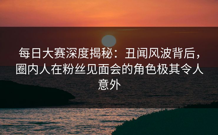 每日大赛深度揭秘：丑闻风波背后，圈内人在粉丝见面会的角色极其令人意外