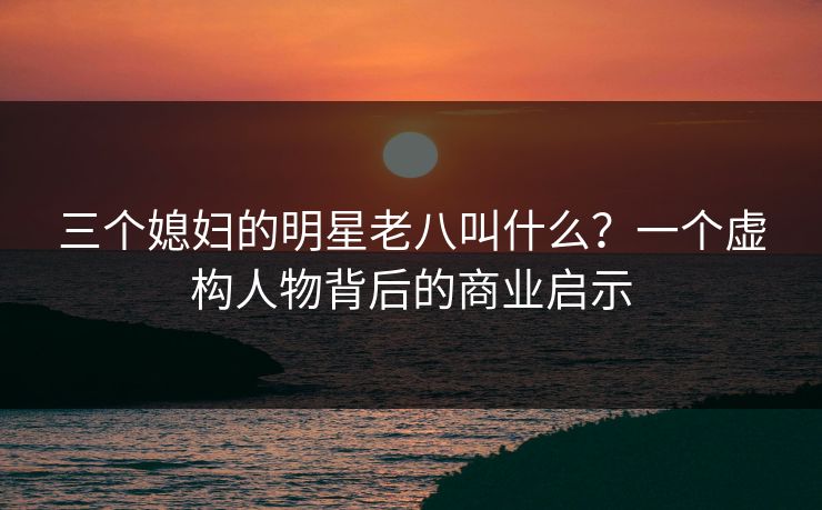 三个媳妇的明星老八叫什么？一个虚构人物背后的商业启示