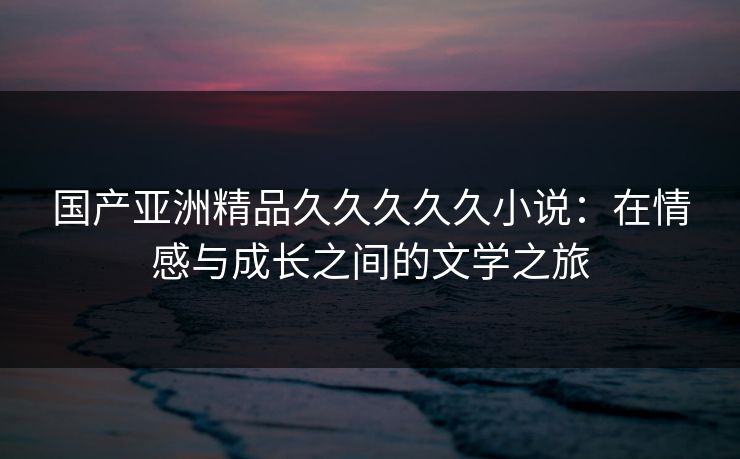 国产亚洲精品久久久久久小说：在情感与成长之间的文学之旅