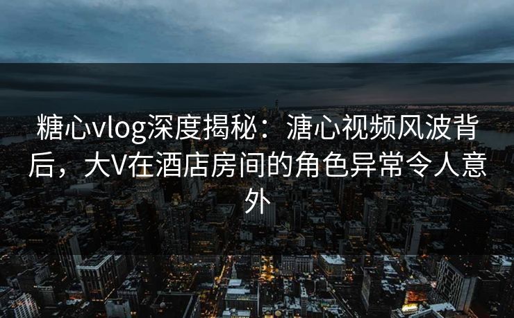 糖心vlog深度揭秘：溏心视频风波背后，大V在酒店房间的角色异常令人意外