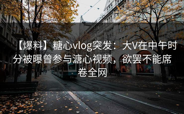 【爆料】糖心vlog突发：大V在中午时分被曝曾参与溏心视频，欲罢不能席卷全网