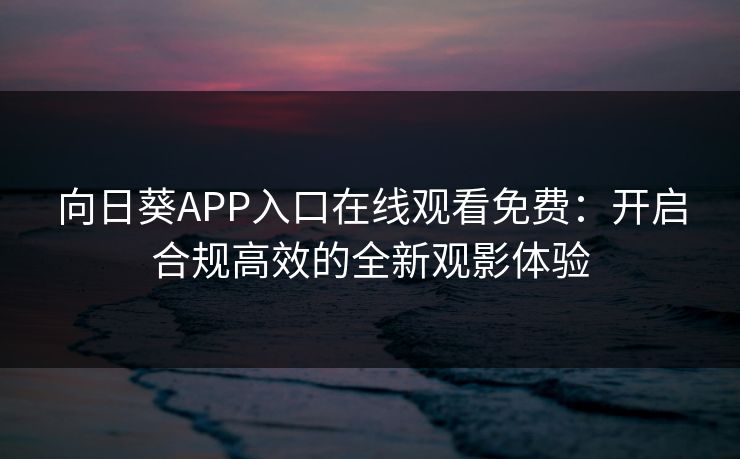 向日葵APP入口在线观看免费：开启合规高效的全新观影体验