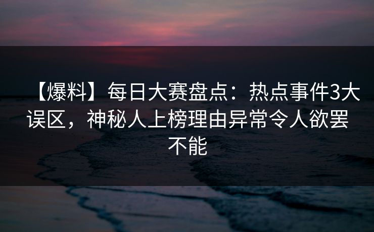 【爆料】每日大赛盘点：热点事件3大误区，神秘人上榜理由异常令人欲罢不能