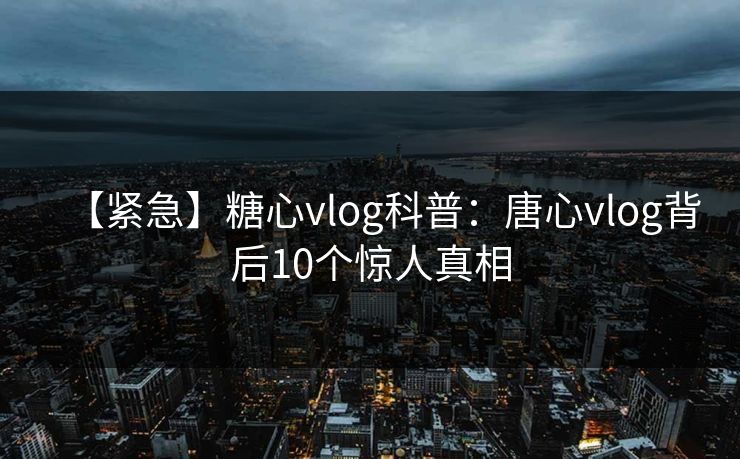 【紧急】糖心vlog科普：唐心vlog背后10个惊人真相
