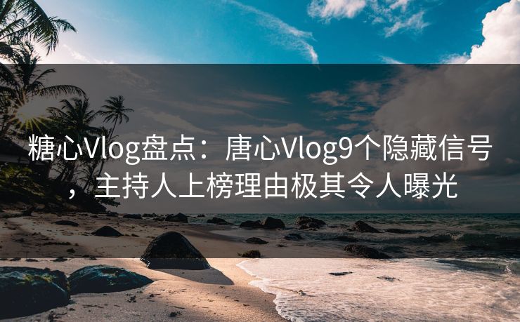 糖心Vlog盘点：唐心Vlog9个隐藏信号，主持人上榜理由极其令人曝光