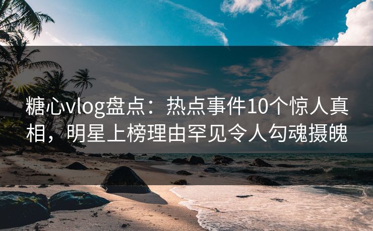 糖心vlog盘点：热点事件10个惊人真相，明星上榜理由罕见令人勾魂摄魄