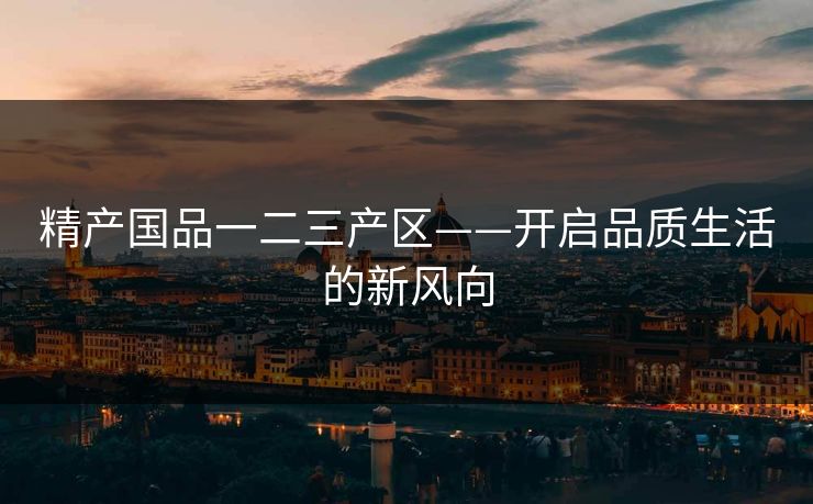 精产国品一二三产区——开启品质生活的新风向 精产国品一二三产区——开启品质生活的新风向