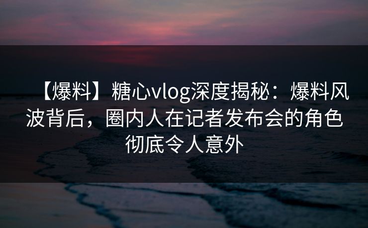 【爆料】糖心vlog深度揭秘:爆料风波背后,圈内人在记者发布会的角色彻底令人意外 【爆料】糖心vlog深度揭秘:爆料风波背后,圈内人在记者发布会的角色彻底令人意外