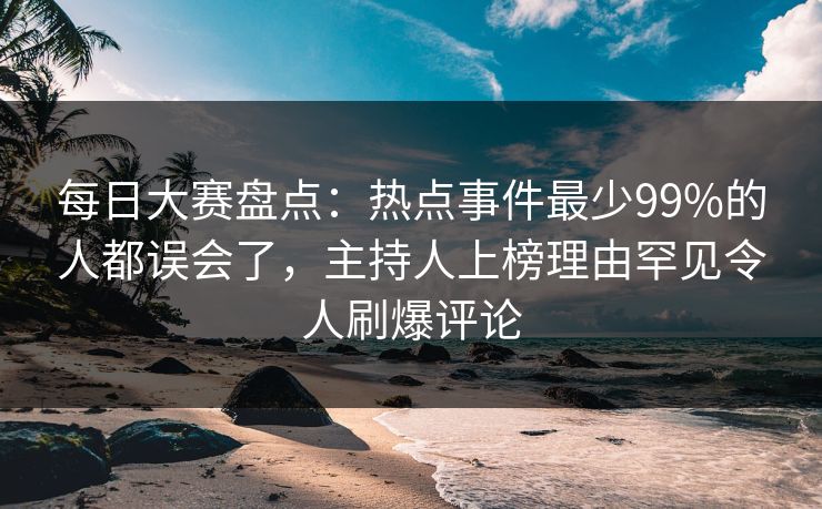 每日大赛盘点：热点事件最少99%的人都误会了，主持人上榜理由罕见令人刷爆评论