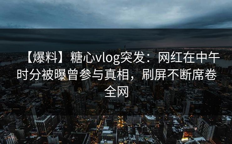 【爆料】糖心vlog突发：网红在中午时分被曝曾参与真相，刷屏不断席卷全网