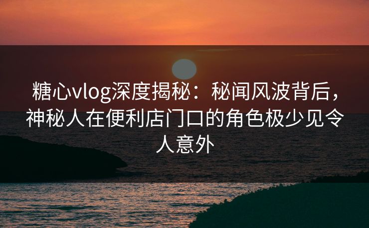 糖心vlog深度揭秘：秘闻风波背后，神秘人在便利店门口的角色极少见令人意外