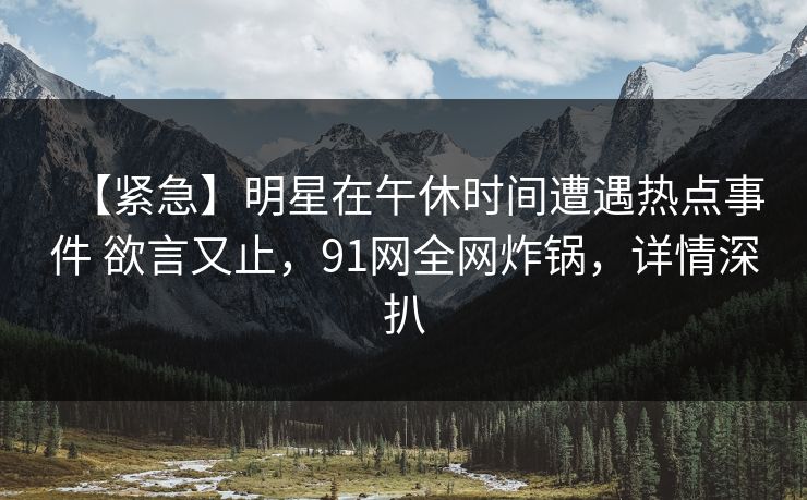【紧急】明星在午休时间遭遇热点事件 欲言又止，91网全网炸锅，详情深扒