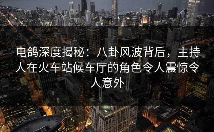 电鸽深度揭秘：八卦风波背后，主持人在火车站候车厅的角色令人震惊令人意外