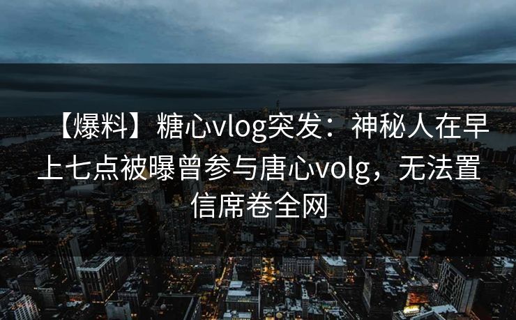 【爆料】糖心vlog突发：神秘人在早上七点被曝曾参与唐心volg，无法置信席卷全网