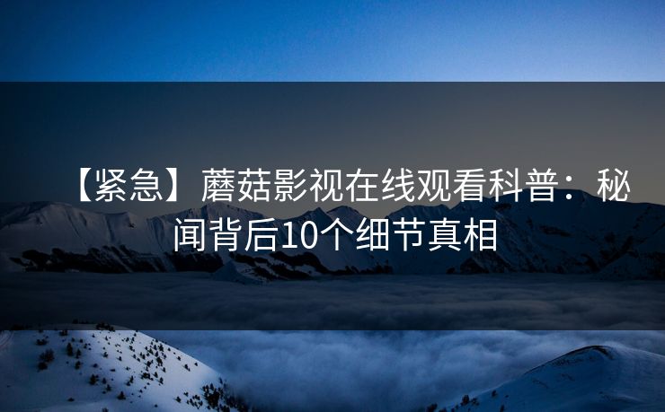 【紧急】蘑菇影视在线观看科普：秘闻背后10个细节真相