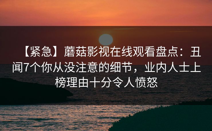 【紧急】蘑菇影视在线观看盘点：丑闻7个你从没注意的细节，业内人士上榜理由十分令人愤怒