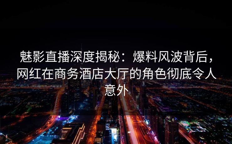 魅影直播深度揭秘：爆料风波背后，网红在商务酒店大厅的角色彻底令人意外