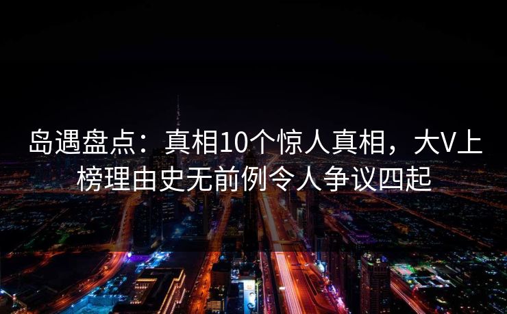 岛遇盘点：真相10个惊人真相，大V上榜理由史无前例令人争议四起