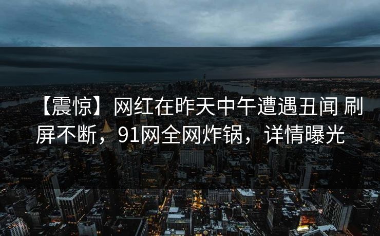 【震惊】网红在昨天中午遭遇丑闻 刷屏不断，91网全网炸锅，详情曝光