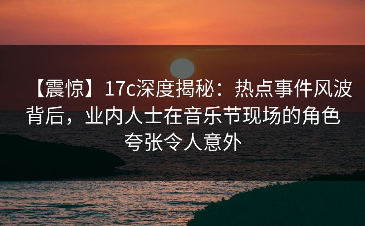 【震惊】17c深度揭秘：热点事件风波背后，业内人士在音乐节现场的角色夸张令人意外