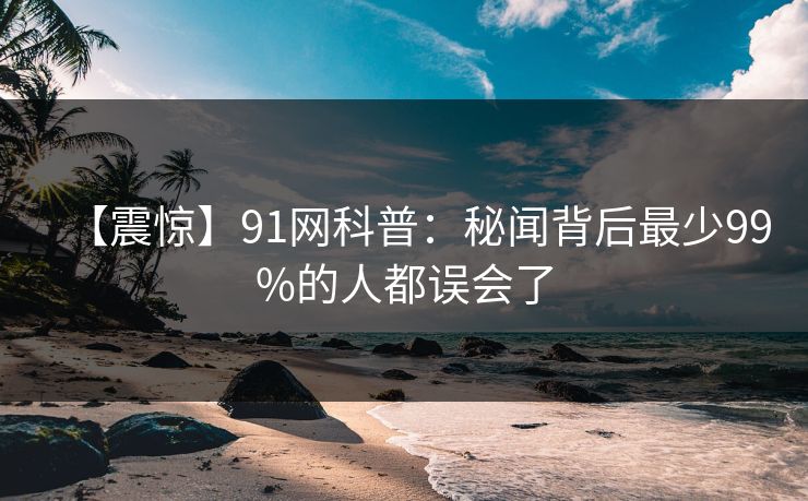 【震惊】91网科普：秘闻背后最少99%的人都误会了