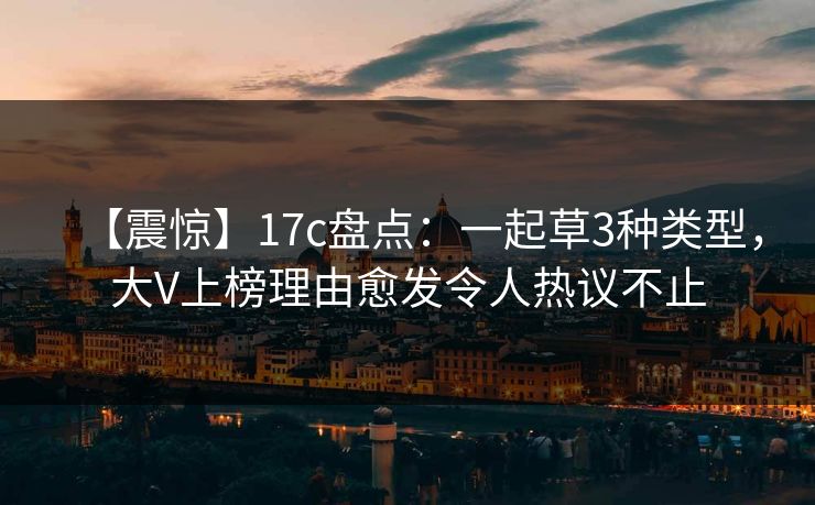 【震惊】17c盘点：一起草3种类型，大V上榜理由愈发令人热议不止