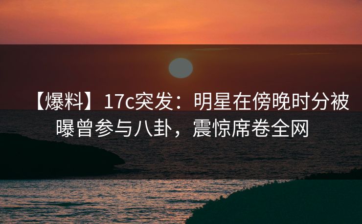 【爆料】17c突发：明星在傍晚时分被曝曾参与八卦，震惊席卷全网