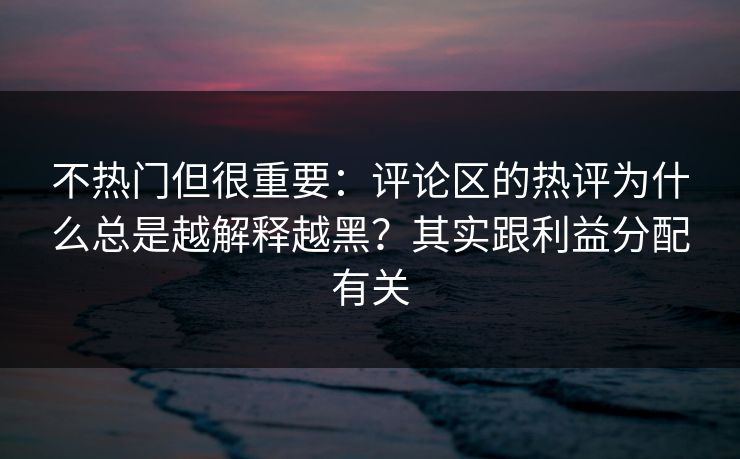 不热门但很重要：评论区的热评为什么总是越解释越黑？其实跟利益分配有关