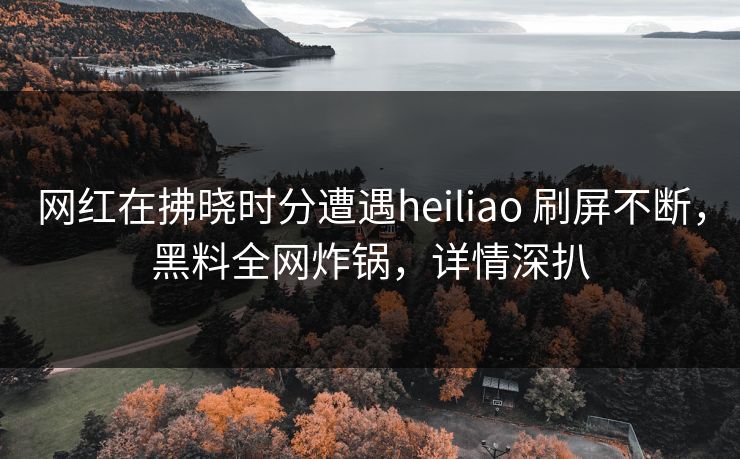 网红在拂晓时分遭遇heiliao 刷屏不断，黑料全网炸锅，详情深扒