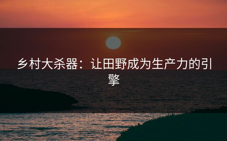 乡村大杀器:让田野成为生产力的引擎 乡村大杀器:让田野成为生产力的引擎