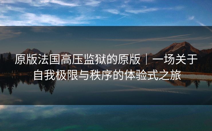 原版法国高压监狱的原版|一场关于自我极限与秩序的体验式之旅 原版法国高压监狱的原版|一场关于自我极限与秩序的体验式之旅