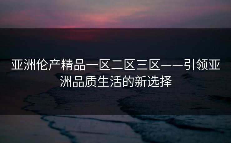 亚洲伦产精品一区二区三区——引领亚洲品质生活的新选择 亚洲伦产精品一区二区三区——引领亚洲品质生活的新选择