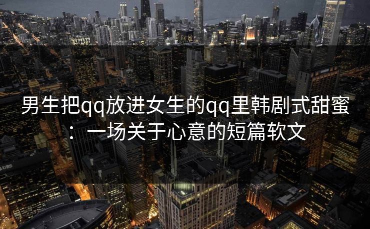 男生把qq放进女生的qq里韩剧式甜蜜:一场关于心意的短篇软文 男生把qq放进女生的qq里韩剧式甜蜜:一场关于心意的短篇软文