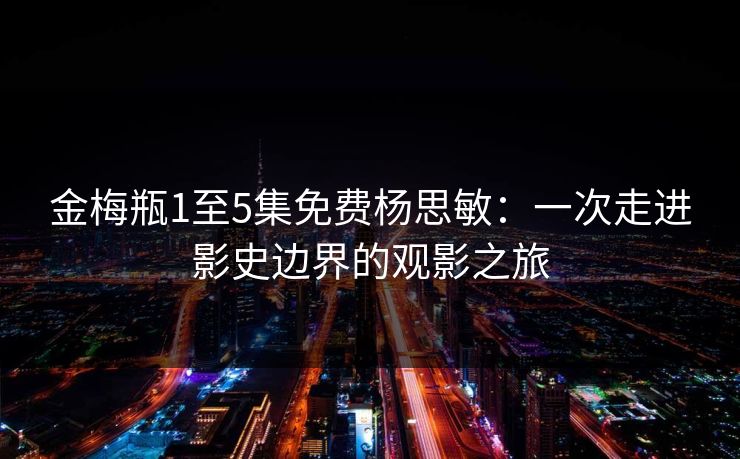 金梅瓶1至5集免费杨思敏:一次走进影史边界的观影之旅 金梅瓶1至5集免费杨思敏:一次走进影史边界的观影之旅