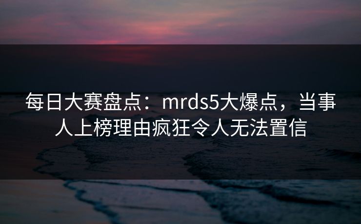 每日大赛盘点：mrds5大爆点，当事人上榜理由疯狂令人无法置信