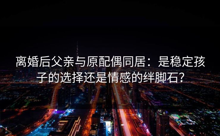 离婚后父亲与原配偶同居:是稳定孩子的选择还是情感的绊脚石? 离婚后父亲与原配偶同居:是稳定孩子的选择还是情感的绊脚石?