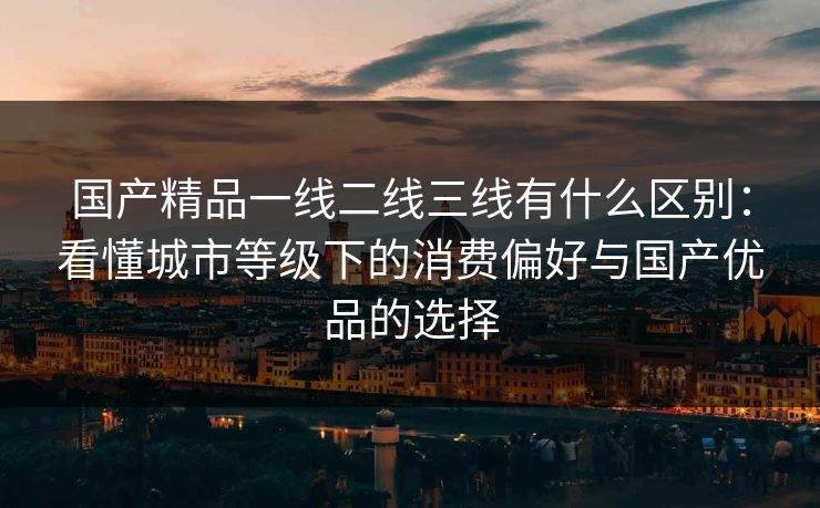 国产精品一线二线三线有什么区别:看懂城市等级下的消费偏好与国产优品的选择 国产精品一线二线三线有什么区别:看懂城市等级下的消费偏好与国产优品的选择