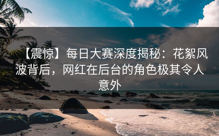 【震惊】每日大赛深度揭秘:花絮风波背后,网红在后台的角色极其令人意外 【震惊】每日大赛深度揭秘:花絮风波背后,网红在后台的角色极其令人意外