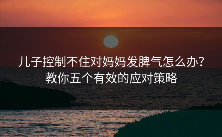 儿子控制不住对妈妈发脾气怎么办?教你五个有效的应对策略 儿子控制不住对妈妈发脾气怎么办?教你五个有效的应对策略