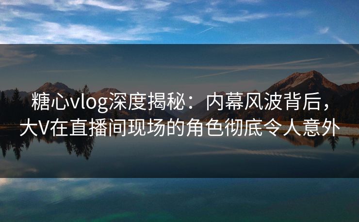糖心vlog深度揭秘:内幕风波背后,大V在直播间现场的角色彻底令人意外 糖心vlog深度揭秘:内幕风波背后,大V在直播间现场的角色彻底令人意外