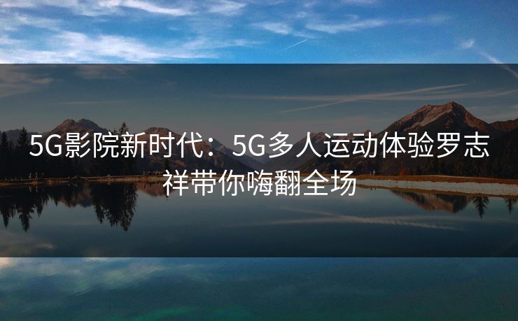 5G影院新时代:5G多人运动体验罗志祥带你嗨翻全场 5G影院新时代:5G多人运动体验罗志祥带你嗨翻全场