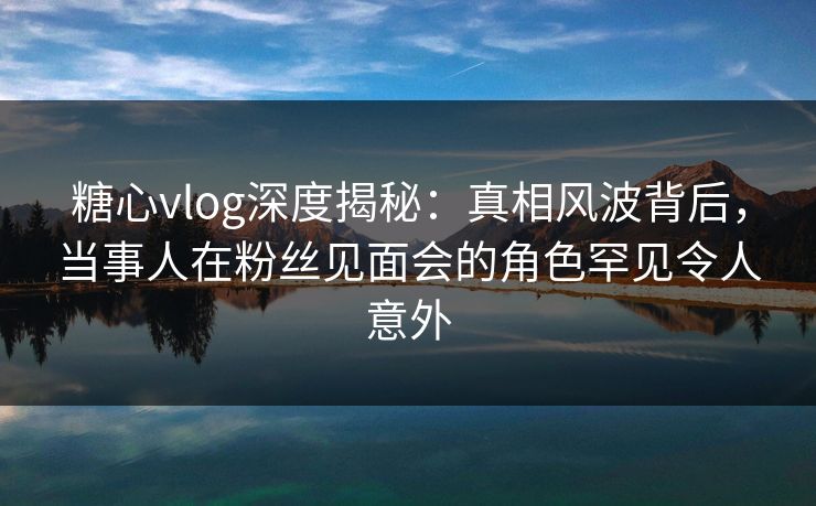 糖心vlog深度揭秘：真相风波背后，当事人在粉丝见面会的角色罕见令人意外