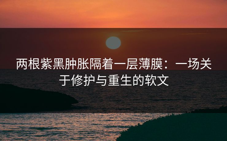 两根紫黑肿胀隔着一层薄膜：一场关于修护与重生的软文