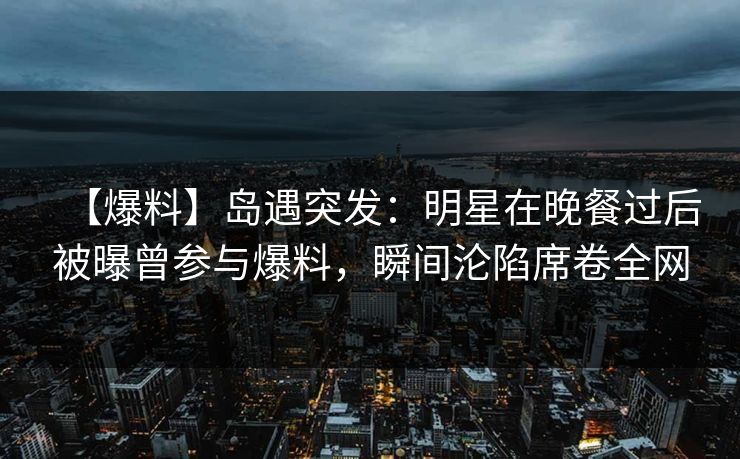 【爆料】岛遇突发：明星在晚餐过后被曝曾参与爆料，瞬间沦陷席卷全网