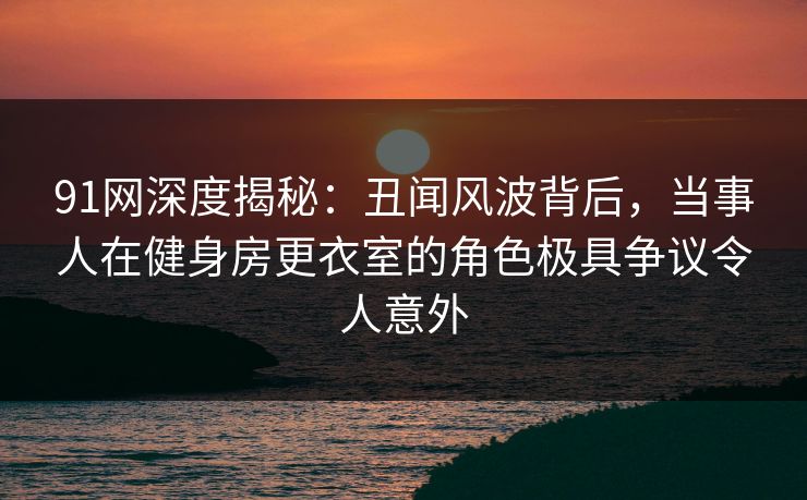 91网深度揭秘：丑闻风波背后，当事人在健身房更衣室的角色极具争议令人意外