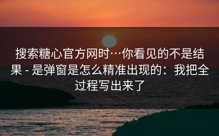 搜索糖心官方网时…你看见的不是结果 - 是弹窗是怎么精准出现的：我把全过程写出来了