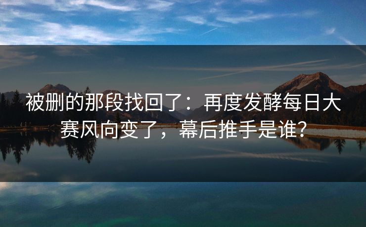 被删的那段找回了:再度发酵每日大赛风向变了,幕后推手是谁? 被删的那段找回了:再度发酵每日大赛风向变了,幕后推手是谁?