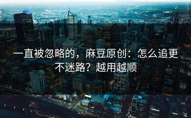 一直被忽略的,麻豆原创:怎么追更不迷路?越用越顺 一直被忽略的,麻豆原创:怎么追更不迷路?越用越顺