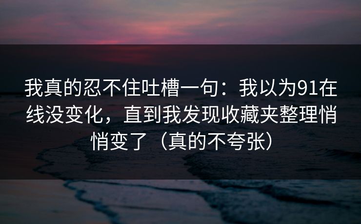 我真的忍不住吐槽一句：我以为91在线没变化，直到我发现收藏夹整理悄悄变了（真的不夸张）