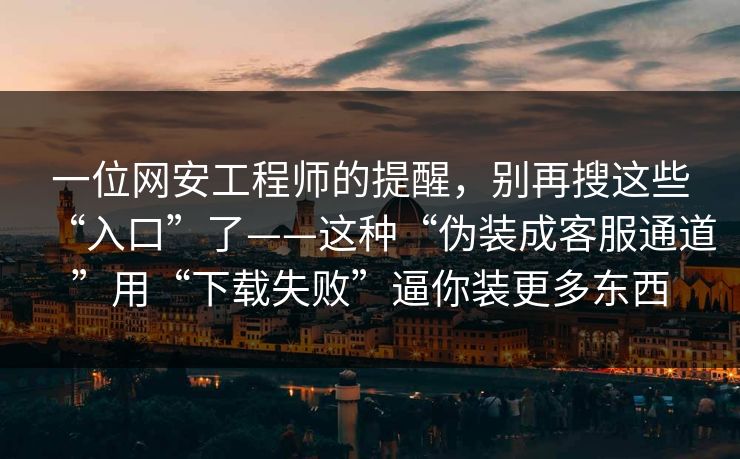 一位网安工程师的提醒，别再搜这些“入口”了——这种“伪装成客服通道”用“下载失败”逼你装更多东西